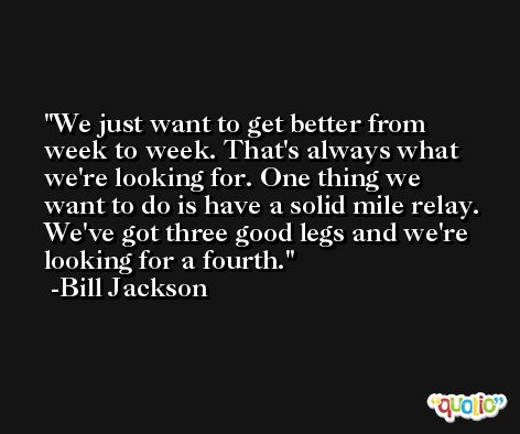 We just want to get better from week to week. That's always what we're looking for. One thing we want to do is have a solid mile relay. We've got three good legs and we're looking for a fourth. -Bill Jackson