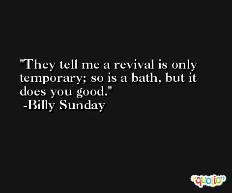 They tell me a revival is only temporary; so is a bath, but it does you good. -Billy Sunday