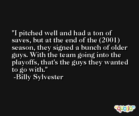 I pitched well and had a ton of saves, but at the end of the (2001) season, they signed a bunch of older guys. With the team going into the playoffs, that's the guys they wanted to go with. -Billy Sylvester