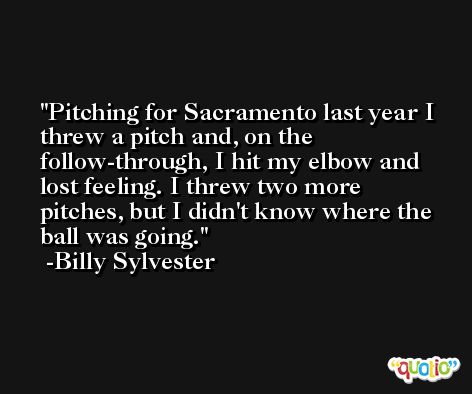 Pitching for Sacramento last year I threw a pitch and, on the follow-through, I hit my elbow and lost feeling. I threw two more pitches, but I didn't know where the ball was going. -Billy Sylvester
