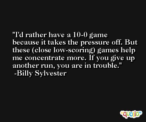 I'd rather have a 10-0 game because it takes the pressure off. But these (close low-scoring) games help me concentrate more. If you give up another run, you are in trouble. -Billy Sylvester