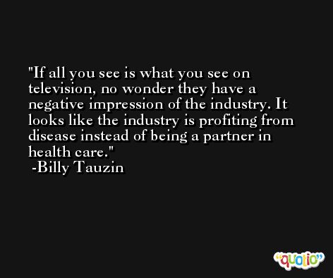 If all you see is what you see on television, no wonder they have a negative impression of the industry. It looks like the industry is profiting from disease instead of being a partner in health care. -Billy Tauzin