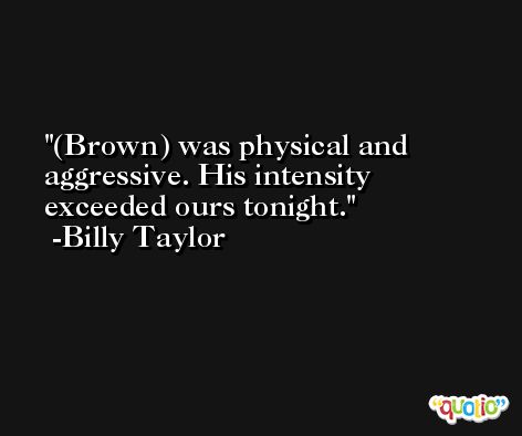 (Brown) was physical and aggressive. His intensity exceeded ours tonight. -Billy Taylor