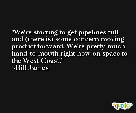 We're starting to get pipelines full and (there is) some concern moving product forward. We're pretty much hand-to-mouth right now on space to the West Coast. -Bill James