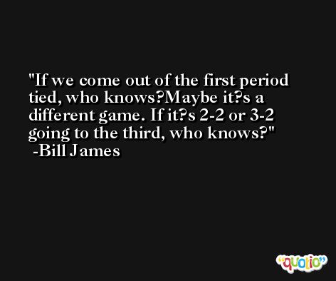If we come out of the first period tied, who knows?Maybe it?s a different game. If it?s 2-2 or 3-2 going to the third, who knows? -Bill James
