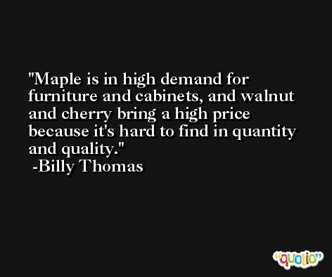 Maple is in high demand for furniture and cabinets, and walnut and cherry bring a high price because it's hard to find in quantity and quality. -Billy Thomas