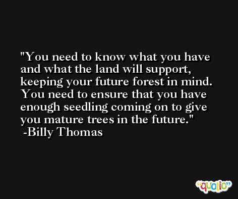 You need to know what you have and what the land will support, keeping your future forest in mind. You need to ensure that you have enough seedling coming on to give you mature trees in the future. -Billy Thomas