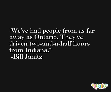 We've had people from as far away as Ontario. They've driven two-and-a-half hours from Indiana. -Bill Janitz
