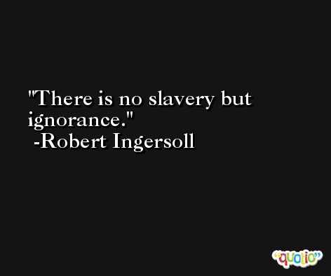 There is no slavery but ignorance. -Robert Ingersoll