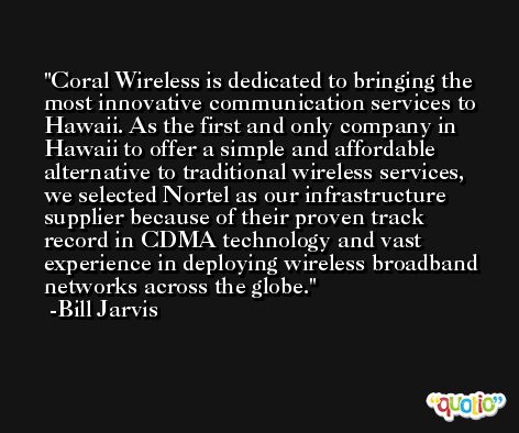 Coral Wireless is dedicated to bringing the most innovative communication services to Hawaii. As the first and only company in Hawaii to offer a simple and affordable alternative to traditional wireless services, we selected Nortel as our infrastructure supplier because of their proven track record in CDMA technology and vast experience in deploying wireless broadband networks across the globe. -Bill Jarvis