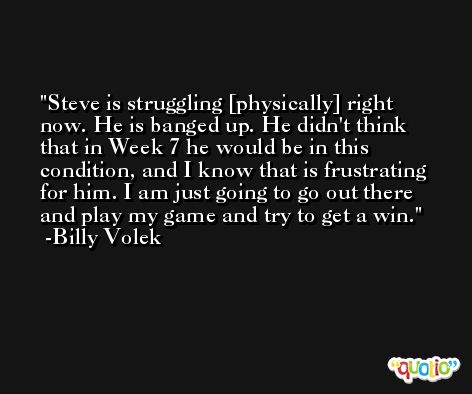 Steve is struggling [physically] right now. He is banged up. He didn't think that in Week 7 he would be in this condition, and I know that is frustrating for him. I am just going to go out there and play my game and try to get a win. -Billy Volek