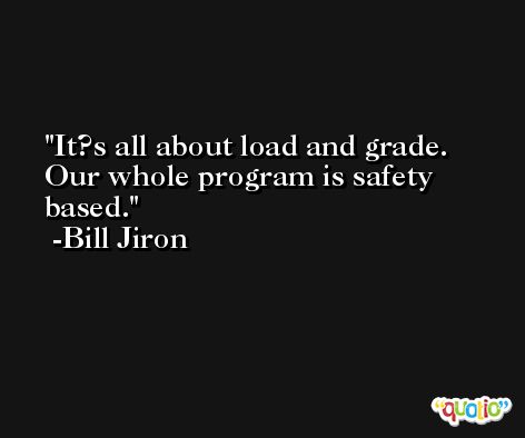 It?s all about load and grade. Our whole program is safety based. -Bill Jiron