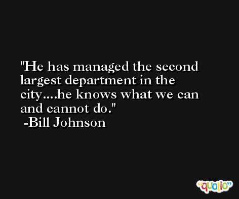 He has managed the second largest department in the city....he knows what we can and cannot do. -Bill Johnson