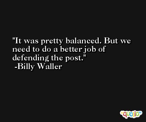 It was pretty balanced. But we need to do a better job of defending the post. -Billy Waller