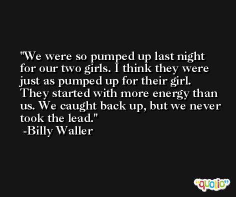 We were so pumped up last night for our two girls. I think they were just as pumped up for their girl. They started with more energy than us. We caught back up, but we never took the lead. -Billy Waller