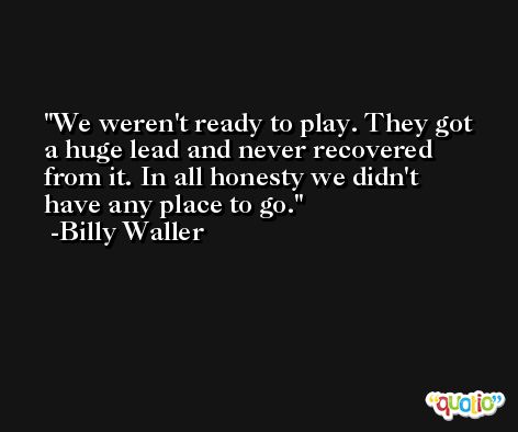We weren't ready to play. They got a huge lead and never recovered from it. In all honesty we didn't have any place to go. -Billy Waller