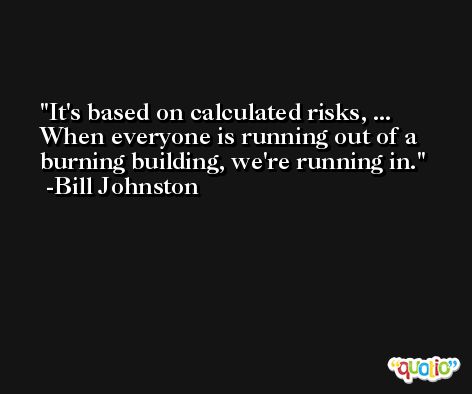 It's based on calculated risks, ... When everyone is running out of a burning building, we're running in. -Bill Johnston