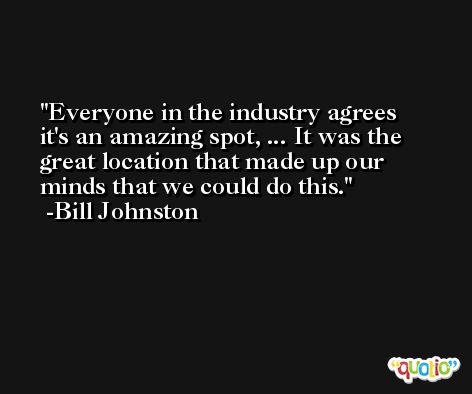 Everyone in the industry agrees it's an amazing spot, ... It was the great location that made up our minds that we could do this. -Bill Johnston