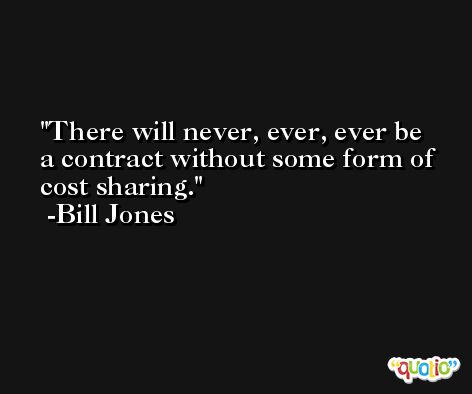 There will never, ever, ever be a contract without some form of cost sharing. -Bill Jones