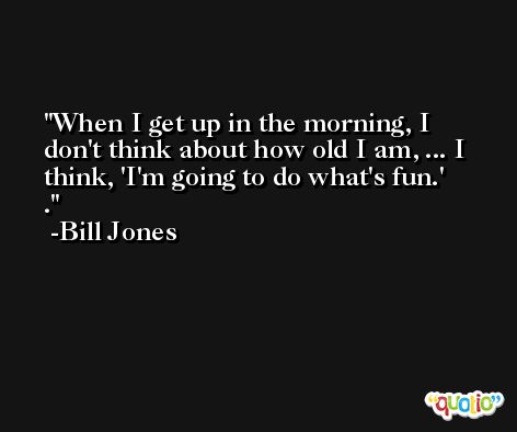 When I get up in the morning, I don't think about how old I am, ... I think, 'I'm going to do what's fun.' . -Bill Jones