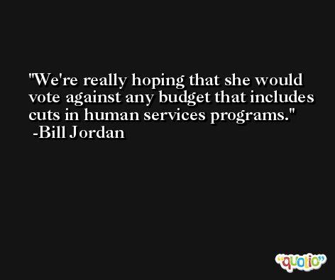 We're really hoping that she would vote against any budget that includes cuts in human services programs. -Bill Jordan