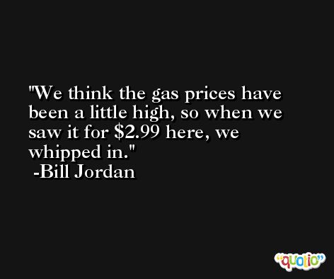 We think the gas prices have been a little high, so when we saw it for $2.99 here, we whipped in. -Bill Jordan