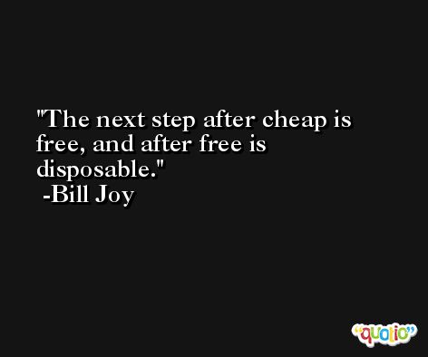 The next step after cheap is free, and after free is disposable. -Bill Joy