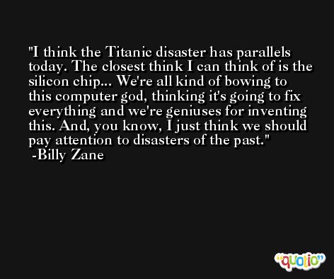 I think the Titanic disaster has parallels today. The closest think I can think of is the silicon chip... We're all kind of bowing to this computer god, thinking it's going to fix everything and we're geniuses for inventing this. And, you know, I just think we should pay attention to disasters of the past. -Billy Zane