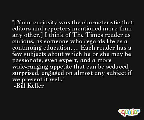 [Your curiosity was the characteristic that editors and reporters mentioned more than any other.] I think of The Times reader as curious, as someone who regards life as a continuing education, ... Each reader has a few subjects about which he or she may be passionate, even expert, and a more wide-ranging appetite that can be seduced, surprised, engaged on almost any subject if we present it well. -Bill Keller