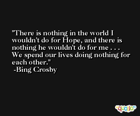 There is nothing in the world I wouldn't do for Hope, and there is nothing he wouldn't do for me . . . We spend our lives doing nothing for each other. -Bing Crosby