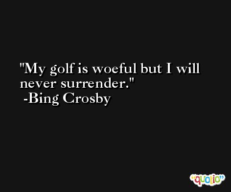My golf is woeful but I will never surrender. -Bing Crosby
