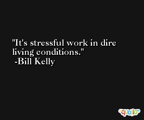 It's stressful work in dire living conditions. -Bill Kelly