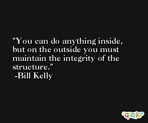 You can do anything inside, but on the outside you must maintain the integrity of the structure. -Bill Kelly
