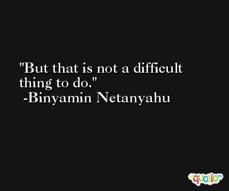 But that is not a difficult thing to do. -Binyamin Netanyahu
