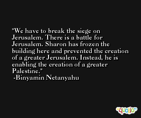 We have to break the siege on Jerusalem. There is a battle for Jerusalem. Sharon has frozen the building here and prevented the creation of a greater Jerusalem. Instead, he is enabling the creation of a greater Palestine. -Binyamin Netanyahu