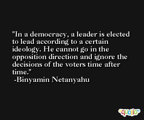 In a democracy, a leader is elected to lead according to a certain ideology. He cannot go in the opposition direction and ignore the decisions of the voters time after time. -Binyamin Netanyahu