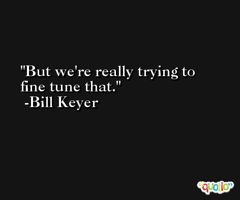 But we're really trying to fine tune that. -Bill Keyer