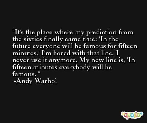 It's the place where my prediction from the sixties finally came true: 'In the future everyone will be famous for fifteen minutes.' I'm bored with that line. I never use it anymore. My new line is, 'In fifteen minutes everybody will be famous.' -Andy Warhol