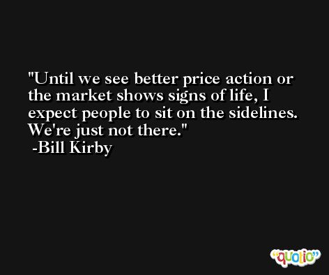 Until we see better price action or the market shows signs of life, I expect people to sit on the sidelines. We're just not there. -Bill Kirby