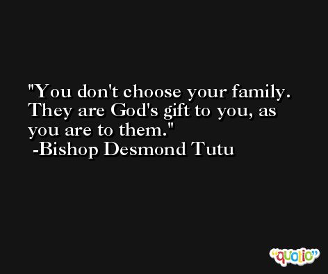 You don't choose your family. They are God's gift to you, as you are to them. -Bishop Desmond Tutu