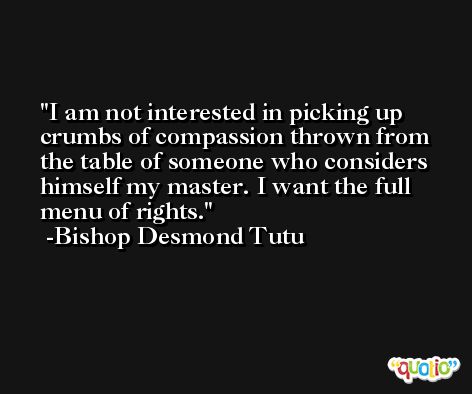 I am not interested in picking up crumbs of compassion thrown from the table of someone who considers himself my master. I want the full menu of rights. -Bishop Desmond Tutu