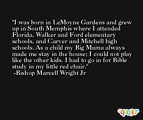I was born in LeMoyne Gardens and grew up in South Memphis where I attended Florida, Walker and Ford elementary schools, and Carver and Mitchell high schools. As a child my Big Mama always made me stay in the house; I could not play like the other kids. I had to go in for Bible study in my little red chair. -Bishop Marcell Wright Jr