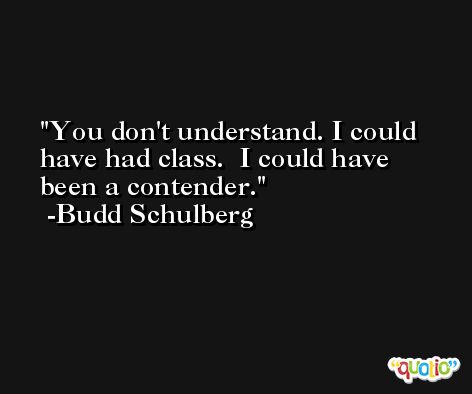 You don't understand. I could have had class.  I could have been a contender. -Budd Schulberg