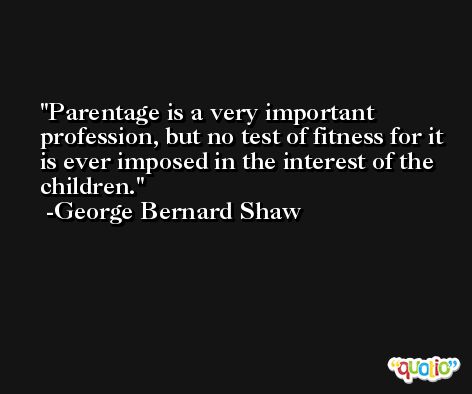 Parentage is a very important profession, but no test of fitness for it is ever imposed in the interest of the children. -George Bernard Shaw
