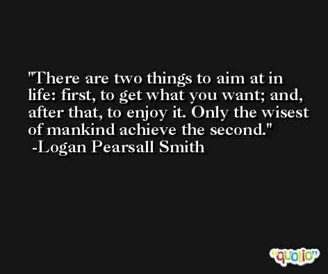 There are two things to aim at in life: first, to get what you want; and, after that, to enjoy it. Only the wisest of mankind achieve the second. -Logan Pearsall Smith