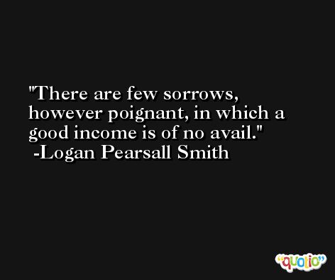 There are few sorrows, however poignant, in which a good income is of no avail. -Logan Pearsall Smith