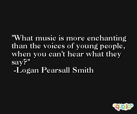What music is more enchanting than the voices of young people, when you can't hear what they say? -Logan Pearsall Smith