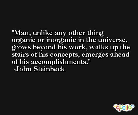 Man, unlike any other thing organic or inorganic in the universe, grows beyond his work, walks up the stairs of his concepts, emerges ahead of his accomplishments. -John Steinbeck