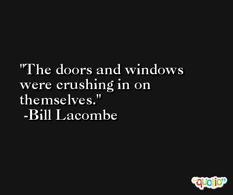 The doors and windows were crushing in on themselves. -Bill Lacombe