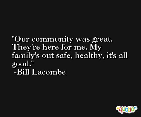 Our community was great. They're here for me. My family's out safe, healthy, it's all good. -Bill Lacombe